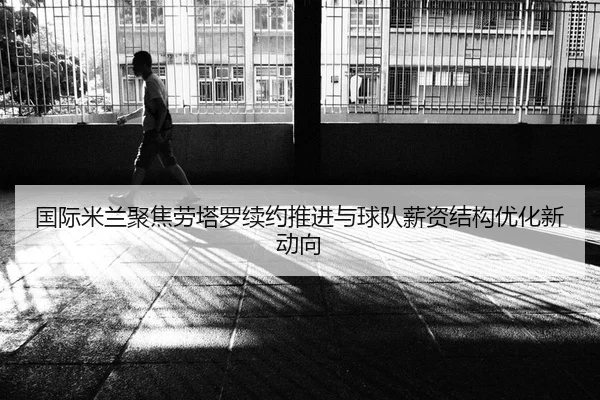 国际米兰聚焦劳塔罗续约推进与球队薪资结构优化新动向