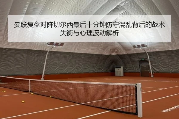 曼联复盘对阵切尔西最后十分钟防守混乱背后的战术失衡与心理波动解析