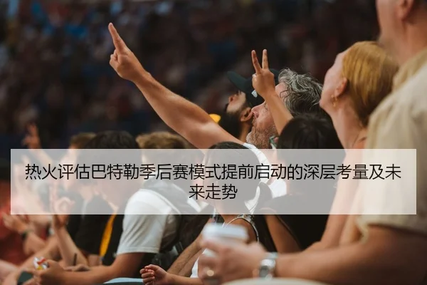 热火评估巴特勒季后赛模式提前启动的深层考量及未来走势
