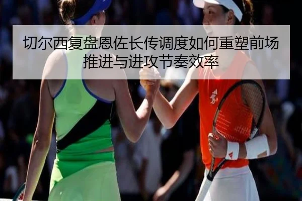 切尔西复盘恩佐长传调度如何重塑前场推进与进攻节奏效率