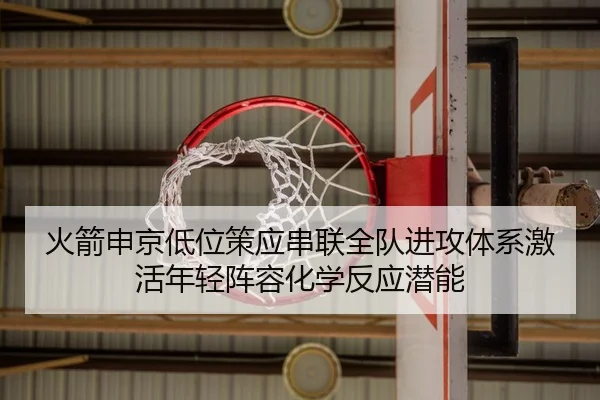 火箭申京低位策应串联全队进攻体系激活年轻阵容化学反应潜能
